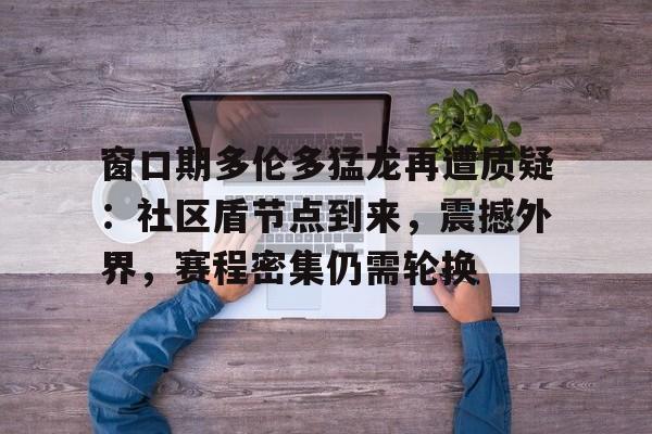 关于窗口期多伦多猛龙再遭质疑：社区盾节点到来，震撼外界，赛程密集仍需轮换的信息