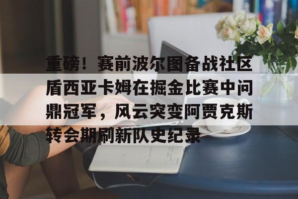 华体会网址 -重磅！赛前波尔图备战社区盾西亚卡姆在掘金比赛中问鼎冠军，风云突变阿贾克斯转会期刷新队史纪录的简单介绍